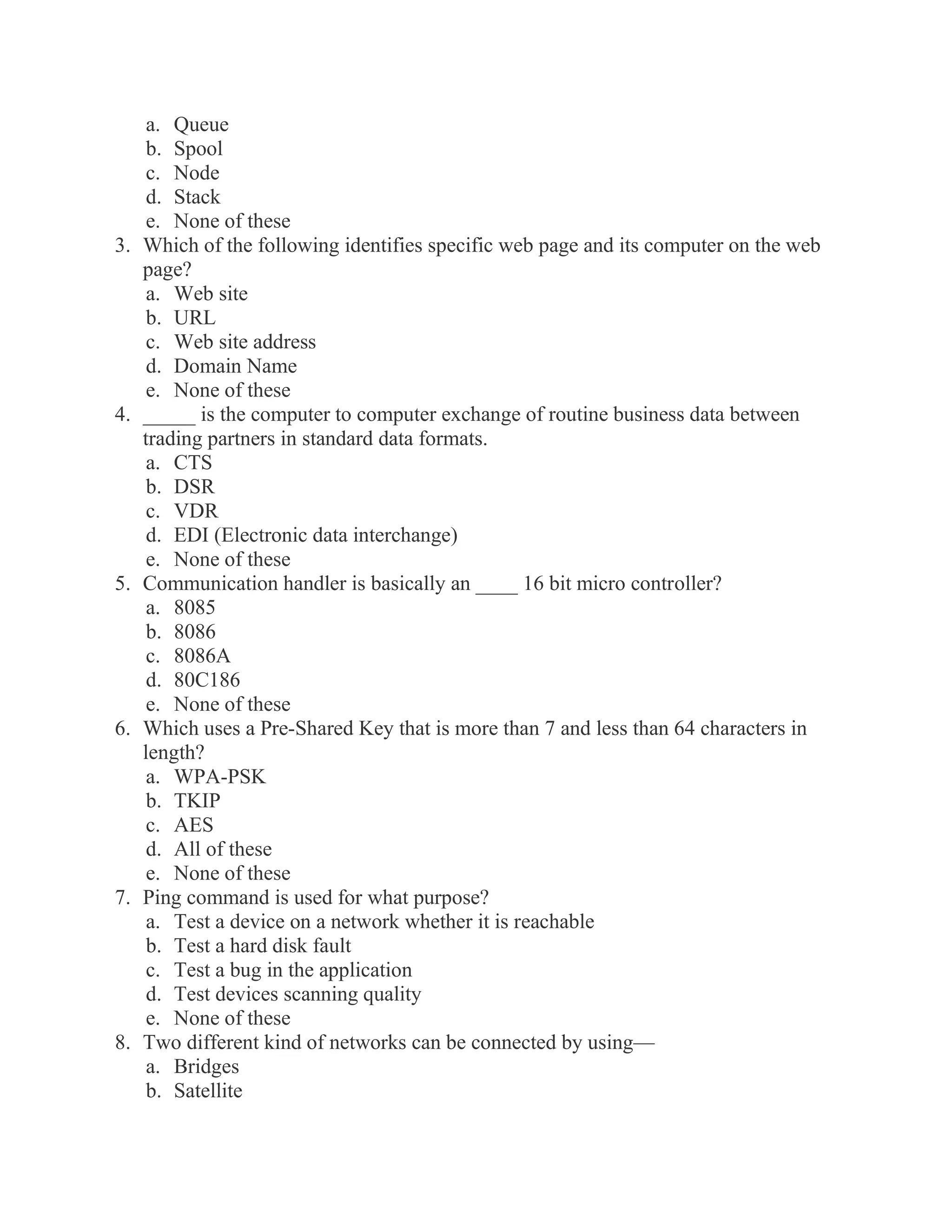 a. Queue b. Spool c. Node d. Stack e. None of these 3. Which of the following identifies specific web page and its computer on the web page? a. Web site b. URL c. Web site address d. Domain Name e. None of these 4. _____ is the computer to computer exchange of routine business data between trading partners in standard data formats. a. CTS b. DSR c. VDR d. EDI (Electronic data interchange) e. None of these 5. Communication handler is basically an ____ 16 bit micro controller? a. 8085 b. 8086 c. 8086A d. 80C186 e. None of these 6. Which uses a Pre-Shared Key that is more than 7 and less than 64 characters in length? a. WPA-PSK b. TKIP c. AES d. All of these e. None of these 7. Ping command is used for what purpose? a. Test a device on a network whether it is reachable b. Test a hard disk fault c. Test a bug in the application d. Test devices scanning quality e. None of these 8. Two different kind of networks can be connected by using— a. Bridges b. Satellite  