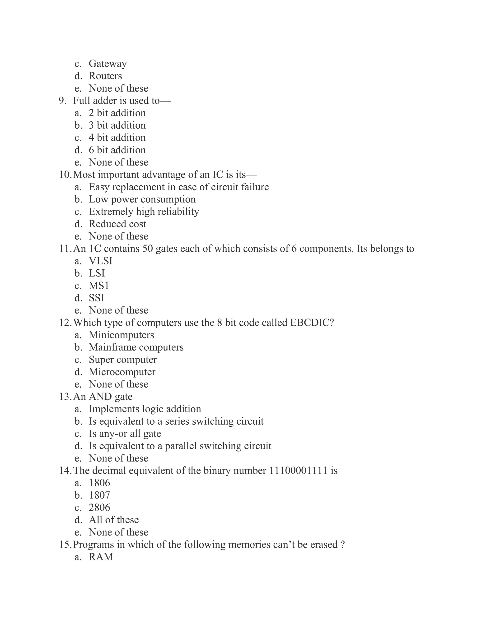 c. Gateway d. Routers e. None of these 9. Full adder is used to— a. 2 bit addition b. 3 bit addition c. 4 bit addition d. 6 bit addition e. None of these 10. Most important advantage of an IC is its— a. Easy replacement in case of circuit failure b. Low power consumption c. Extremely high reliability d. Reduced cost e. None of these 11. An 1C contains 50 gates each of which consists of 6 components. Its belongs to a. VLSI b. LSI c. MS1 d. SSI e. None of these 12. Which type of computers use the 8 bit code called EBCDIC? a. Minicomputers b. Mainframe computers c. Super computer d. Microcomputer e. None of these 13. An AND gate a. Implements logic addition b. Is equivalent to a series switching circuit c. Is any-or all gate d. Is equivalent to a parallel switching circuit e. None of these 14. The decimal equivalent of the binary number 11100001111 is a. 1806 b. 1807 c. 2806 d. All of these e. None of these 15. Programs in which of the following memories can’t be erased ? a. RAM  