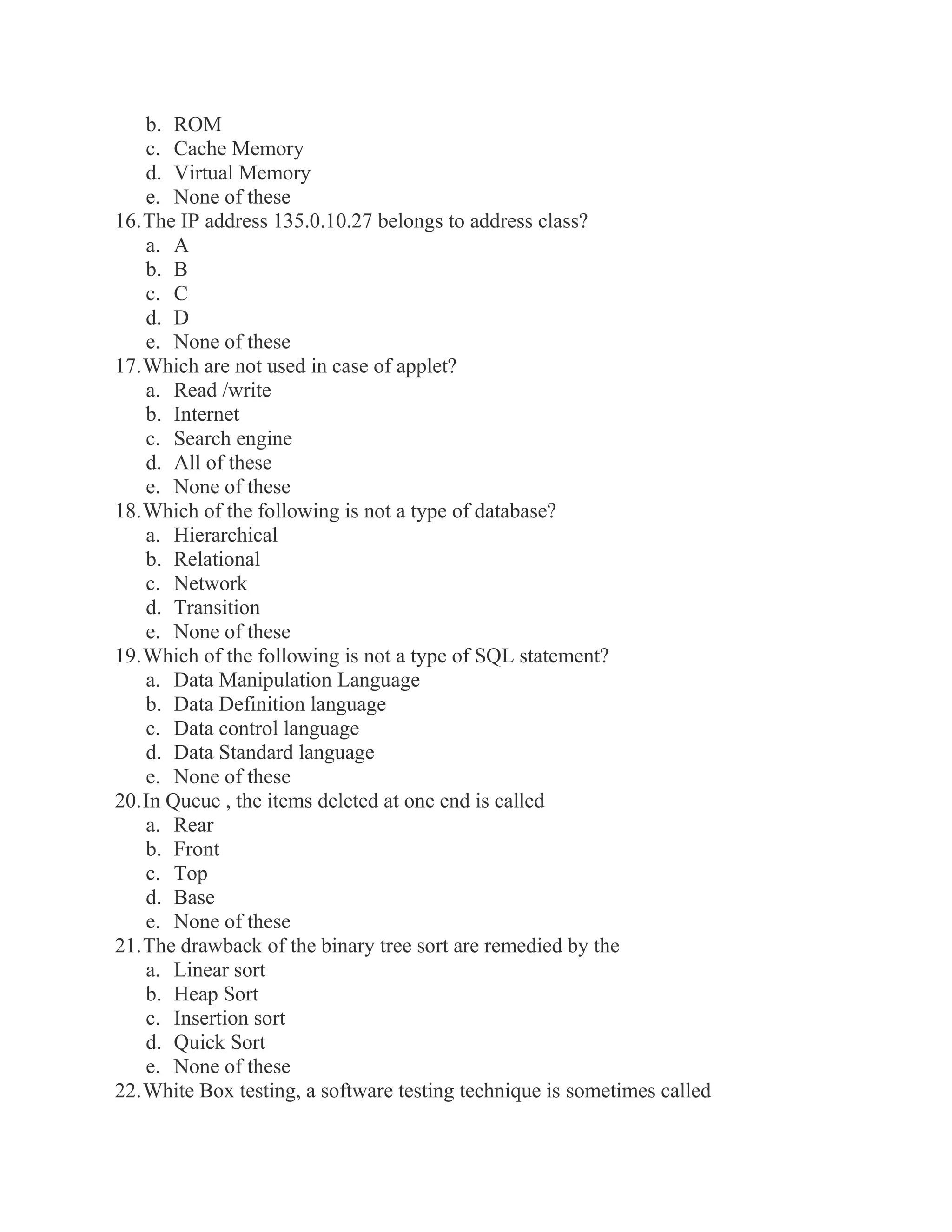 b. ROM c. Cache Memory d. Virtual Memory e. None of these 16. The IP address 135.0.10.27 belongs to address class? a. A b. B c. C d. D e. None of these 17. Which are not used in case of applet? a. Read /write b. Internet c. Search engine d. All of these e. None of these 18. Which of the following is not a type of database? a. Hierarchical b. Relational c. Network d. Transition e. None of these 19. Which of the following is not a type of SQL statement? a. Data Manipulation Language b. Data Definition language c. Data control language d. Data Standard language e. None of these 20. In Queue , the items deleted at one end is called a. Rear b. Front c. Top d. Base e. None of these 21. The drawback of the binary tree sort are remedied by the a. Linear sort b. Heap Sort c. Insertion sort d. Quick Sort e. None of these 22. White Box testing, a software testing technique is sometimes called  