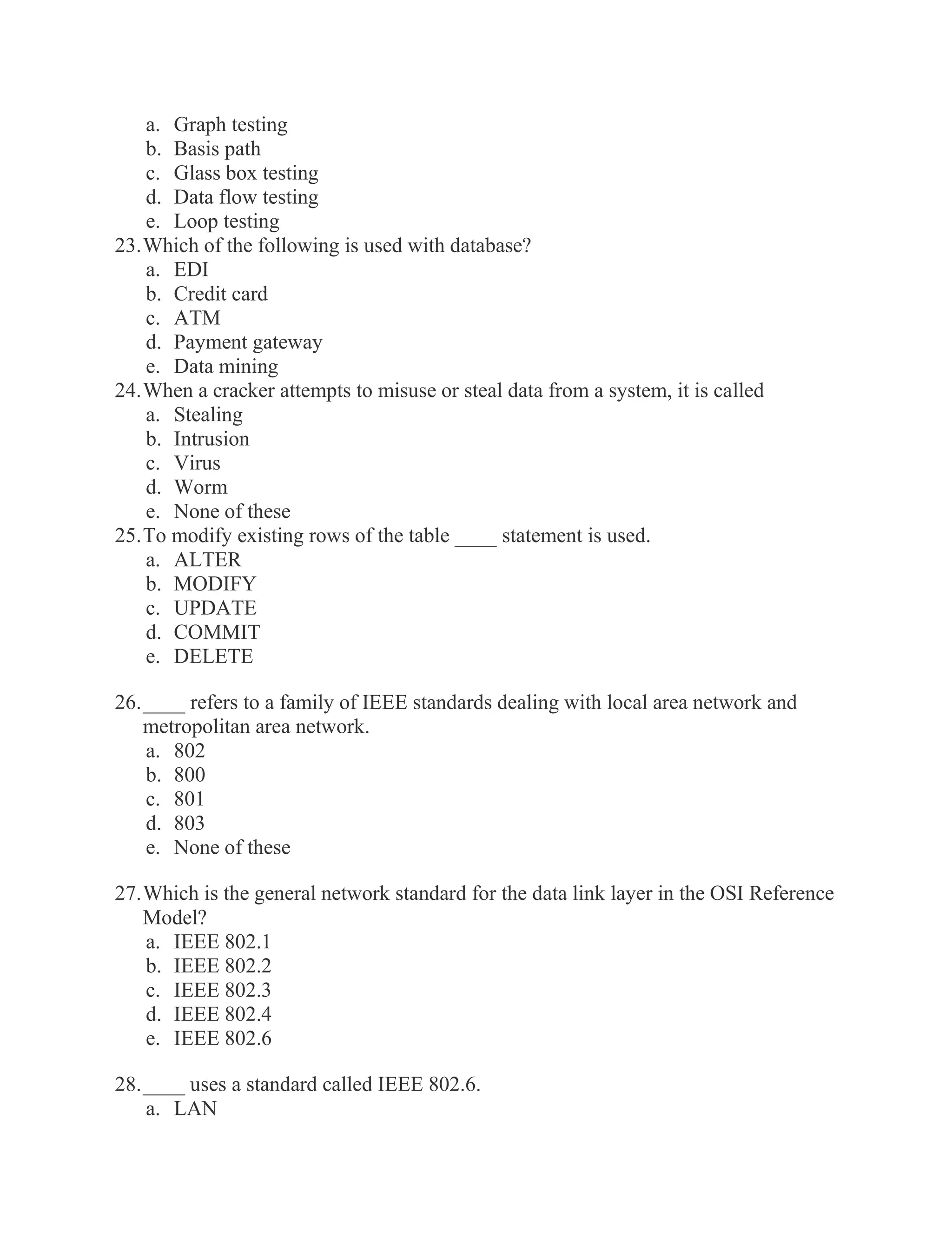 a. Graph testing b. Basis path c. Glass box testing d. Data flow testing e. Loop testing 23. Which of the following is used with database? a. EDI b. Credit card c. ATM d. Payment gateway e. Data mining 24. When a cracker attempts to misuse or steal data from a system, it is called a. Stealing b. Intrusion c. Virus d. Worm e. None of these 25. To modify existing rows of the table ____ statement is used. a. ALTER b. MODIFY c. UPDATE d. COMMIT e. DELETE 26. ____ refers to a family of IEEE standards dealing with local area network and metropolitan area network. a. 802 b. 800 c. 801 d. 803 e. None of these 27. Which is the general network standard for the data link layer in the OSI Reference Model? a. IEEE 802.1 b. IEEE 802.2 c. IEEE 802.3 d. IEEE 802.4 e. IEEE 802.6 28. ____ uses a standard called IEEE 802.6. a. LAN  