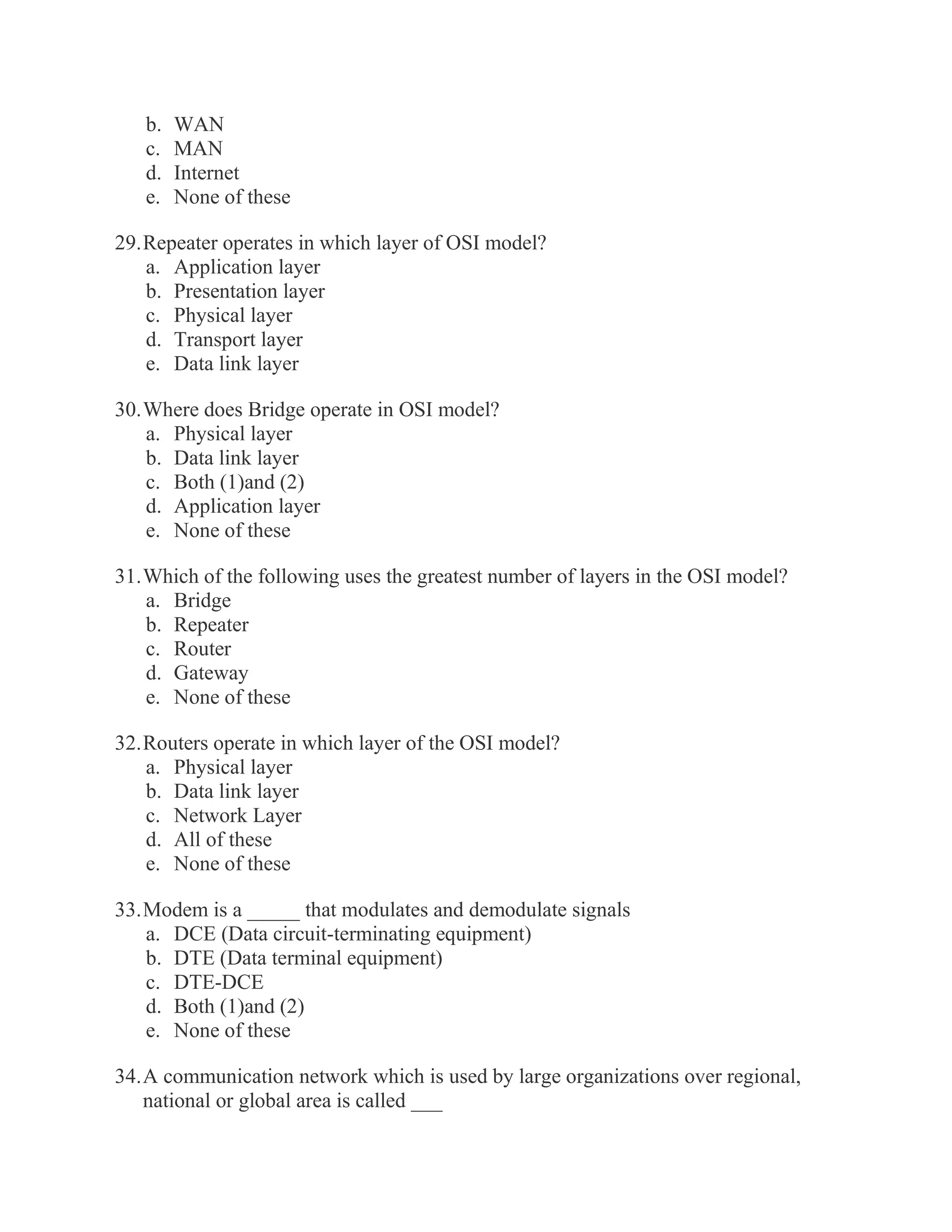 b. WAN c. MAN d. Internet e. None of these 29. Repeater operates in which layer of OSI model? a. Application layer b. Presentation layer c. Physical layer d. Transport layer e. Data link layer 30. Where does Bridge operate in OSI model? a. Physical layer b. Data link layer c. Both (1)and (2) d. Application layer e. None of these 31. Which of the following uses the greatest number of layers in the OSI model? a. Bridge b. Repeater c. Router d. Gateway e. None of these 32. Routers operate in which layer of the OSI model? a. Physical layer b. Data link layer c. Network Layer d. All of these e. None of these 33. Modem is a _____ that modulates and demodulate signals a. DCE (Data circuit-terminating equipment) b. DTE (Data terminal equipment) c. DTE-DCE d. Both (1)and (2) e. None of these 34. A communication network which is used by large organizations over regional, national or global area is called ___  