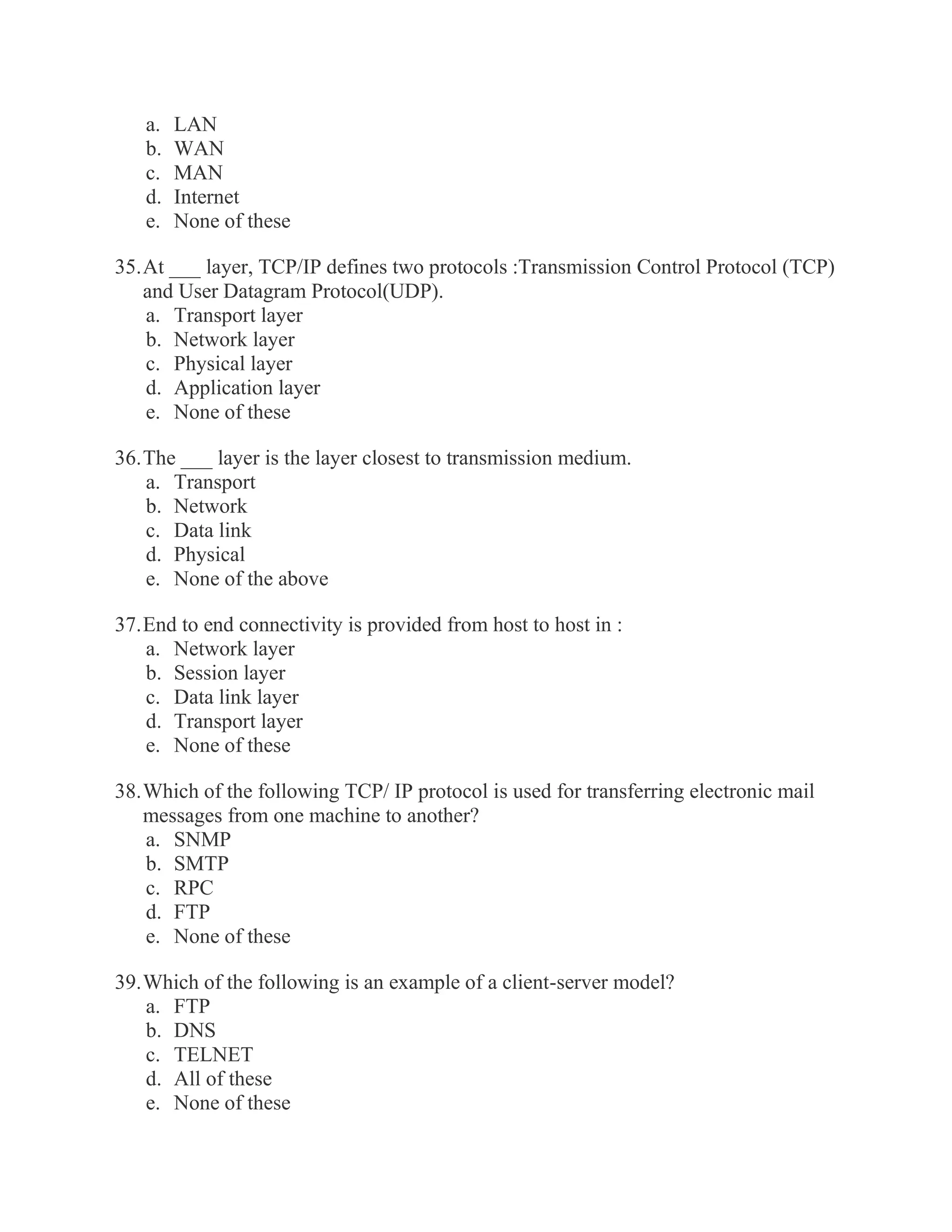 a. LAN b. WAN c. MAN d. Internet e. None of these 35. At ___ layer, TCP/IP defines two protocols :Transmission Control Protocol (TCP) and User Datagram Protocol(UDP). a. Transport layer b. Network layer c. Physical layer d. Application layer e. None of these 36. The ___ layer is the layer closest to transmission medium. a. Transport b. Network c. Data link d. Physical e. None of the above 37. End to end connectivity is provided from host to host in : a. Network layer b. Session layer c. Data link layer d. Transport layer e. None of these 38. Which of the following TCP/ IP protocol is used for transferring electronic mail messages from one machine to another? a. SNMP b. SMTP c. RPC d. FTP e. None of these 39. Which of the following is an example of a client-server model? a. FTP b. DNS c. TELNET d. All of these e. None of these  