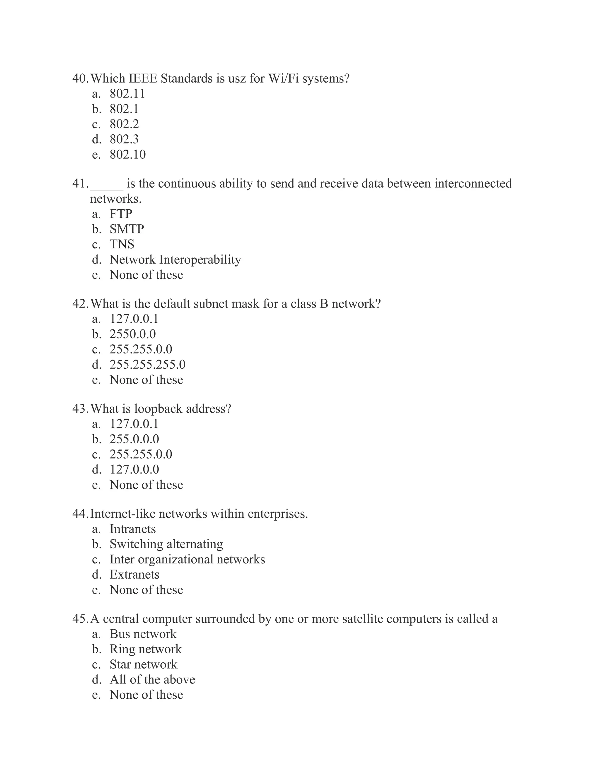 40. Which IEEE Standards is usz for Wi/Fi systems? a. 802.11 b. 802.1 c. 802.2 d. 802.3 e. 802.10 41. _____ is the continuous ability to send and receive data between interconnected networks. a. FTP b. SMTP c. TNS d. Network Interoperability e. None of these 42. What is the default subnet mask for a class B network? a. 127.0.0.1 b. 2550.0.0 c. 255.255.0.0 d. 255.255.255.0 e. None of these 43. What is loopback address? a. 127.0.0.1 b. 255.0.0.0 c. 255.255.0.0 d. 127.0.0.0 e. None of these 44. Internet-like networks within enterprises. a. Intranets b. Switching alternating c. Inter organizational networks d. Extranets e. None of these 45. A central computer surrounded by one or more satellite computers is called a a. Bus network b. Ring network c. Star network d. All of the above e. None of these  