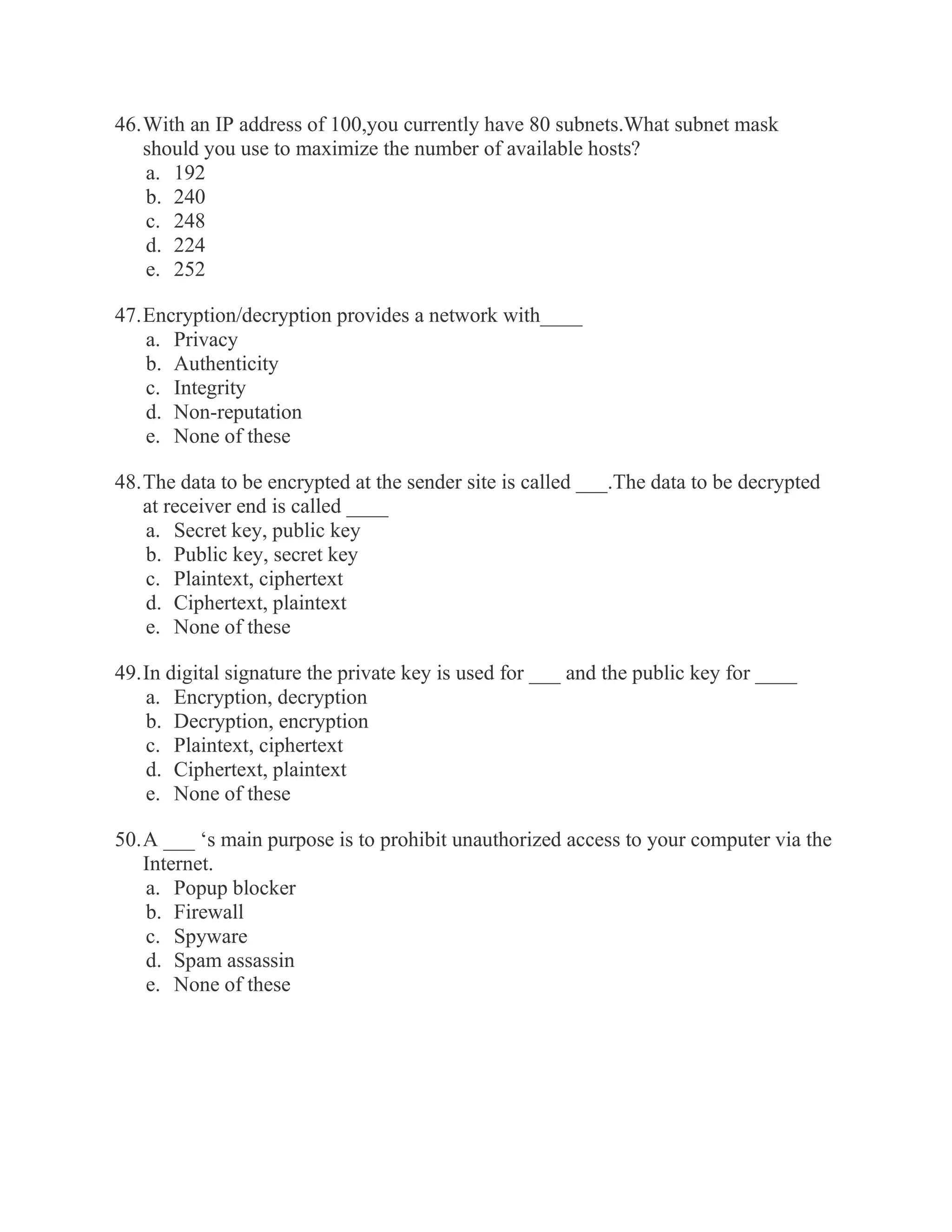46. With an IP address of 100,you currently have 80 subnets.What subnet mask should you use to maximize the number of available hosts? a. 192 b. 240 c. 248 d. 224 e. 252 47. Encryption/decryption provides a network with____ a. Privacy b. Authenticity c. Integrity d. Non-reputation e. None of these 48. The data to be encrypted at the sender site is called ___.The data to be decrypted at receiver end is called ____ a. Secret key, public key b. Public key, secret key c. Plaintext, ciphertext d. Ciphertext, plaintext e. None of these 49. In digital signature the private key is used for ___ and the public key for ____ a. Encryption, decryption b. Decryption, encryption c. Plaintext, ciphertext d. Ciphertext, plaintext e. None of these 50. A ___ ‘s main purpose is to prohibit unauthorized access to your computer via the Internet. a. Popup blocker b. Firewall c. Spyware d. Spam assassin e. None of these 
