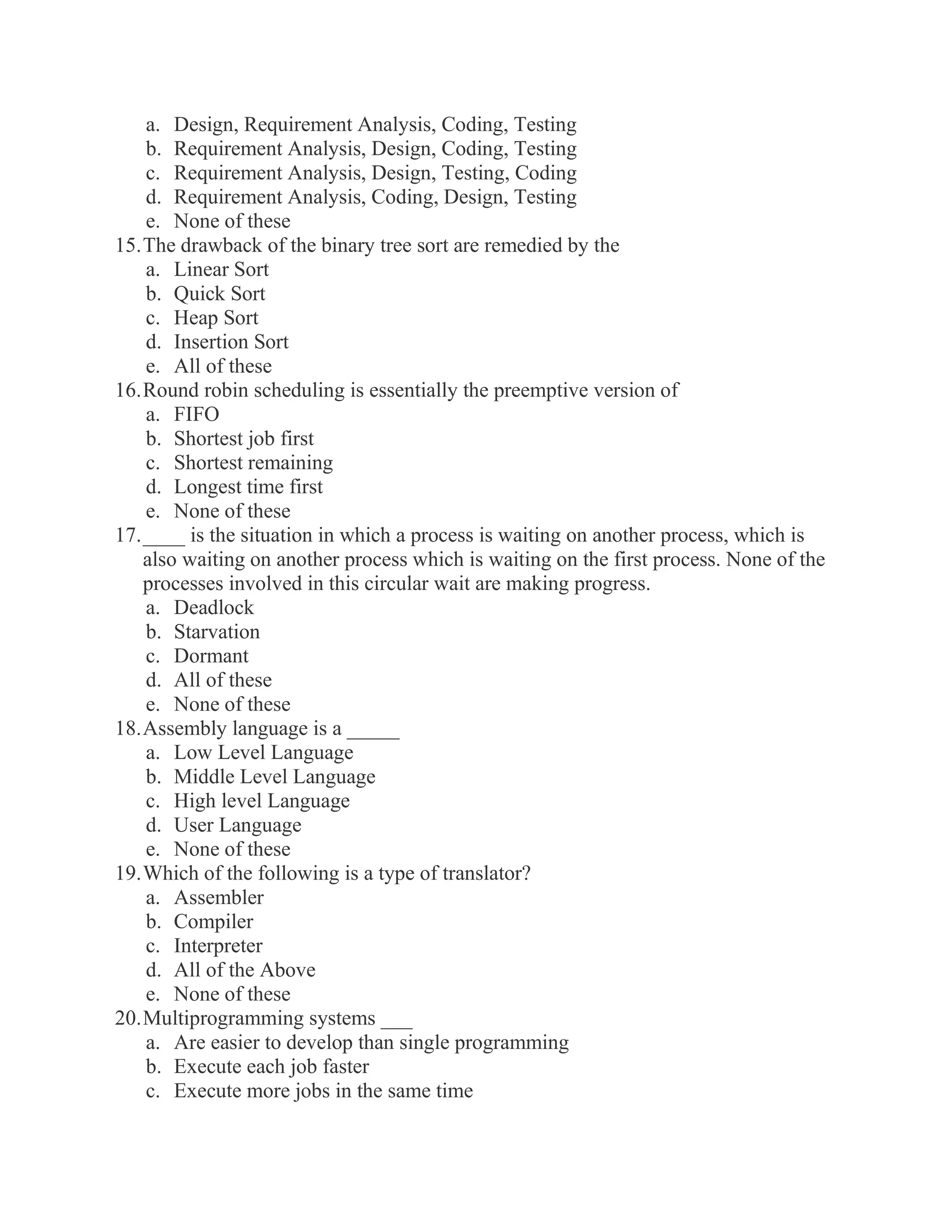 a. Design, Requirement Analysis, Coding, Testing b. Requirement Analysis, Design, Coding, Testing c. Requirement Analysis, Design, Testing, Coding d. Requirement Analysis, Coding, Design, Testing e. None of these 15. The drawback of the binary tree sort are remedied by the a. Linear Sort b. Quick Sort c. Heap Sort d. Insertion Sort e. All of these 16. Round robin scheduling is essentially the preemptive version of a. FIFO b. Shortest job first c. Shortest remaining d. Longest time first e. None of these 17. ____ is the situation in which a process is waiting on another process, which is also waiting on another process which is waiting on the first process. None of the processes involved in this circular wait are making progress. a. Deadlock b. Starvation c. Dormant d. All of these e. None of these 18. Assembly language is a _____ a. Low Level Language b. Middle Level Language c. High level Language d. User Language e. None of these 19. Which of the following is a type of translator? a. Assembler b. Compiler c. Interpreter d. All of the Above e. None of these 20. Multiprogramming systems ___ a. Are easier to develop than single programming b. Execute each job faster c. Execute more jobs in the same time  