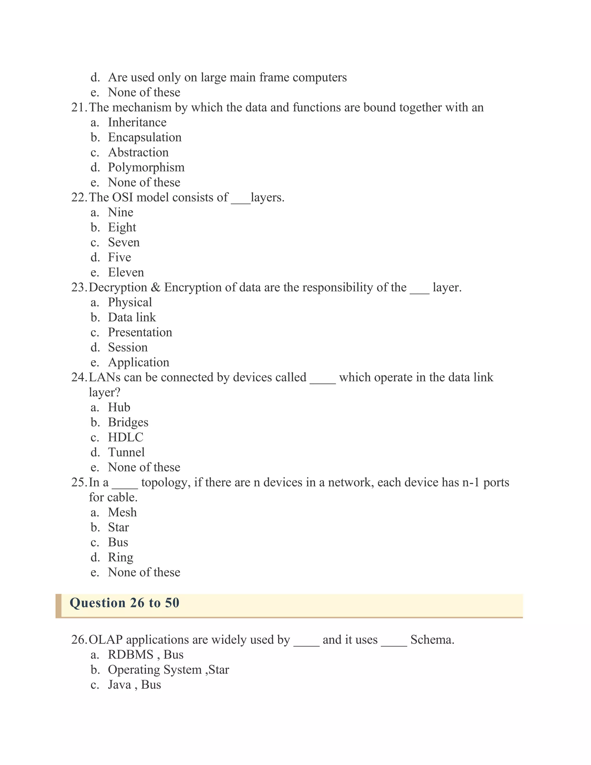 d. Are used only on large main frame computers e. None of these 21. The mechanism by which the data and functions are bound together with an a. Inheritance b. Encapsulation c. Abstraction d. Polymorphism e. None of these 22. The OSI model consists of ___layers. a. Nine b. Eight c. Seven d. Five e. Eleven 23. Decryption & Encryption of data are the responsibility of the ___ layer. a. Physical b. Data link c. Presentation d. Session e. Application 24. LANs can be connected by devices called ____ which operate in the data link layer? a. Hub b. Bridges c. HDLC d. Tunnel e. None of these 25. In a ____ topology, if there are n devices in a network, each device has n-1 ports for cable. a. Mesh b. Star c. Bus d. Ring e. None of these Question 26 to 50 26. OLAP applications are widely used by ____ and it uses ____ Schema. a. RDBMS , Bus b. Operating System ,Star c. Java , Bus  