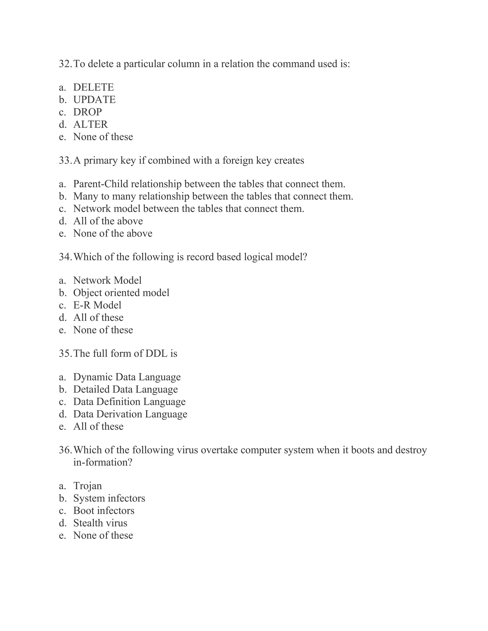 32. To delete a particular column in a relation the command used is: a. DELETE b. UPDATE c. DROP d. ALTER e. None of these 33. A primary key if combined with a foreign key creates a. Parent-Child relationship between the tables that connect them. b. Many to many relationship between the tables that connect them. c. Network model between the tables that connect them. d. All of the above e. None of the above 34. Which of the following is record based logical model? a. Network Model b. Object oriented model c. E-R Model d. All of these e. None of these 35. The full form of DDL is a. Dynamic Data Language b. Detailed Data Language c. Data Definition Language d. Data Derivation Language e. All of these 36. Which of the following virus overtake computer system when it boots and destroy in-formation? a. Trojan b. System infectors c. Boot infectors d. Stealth virus e. None of these  