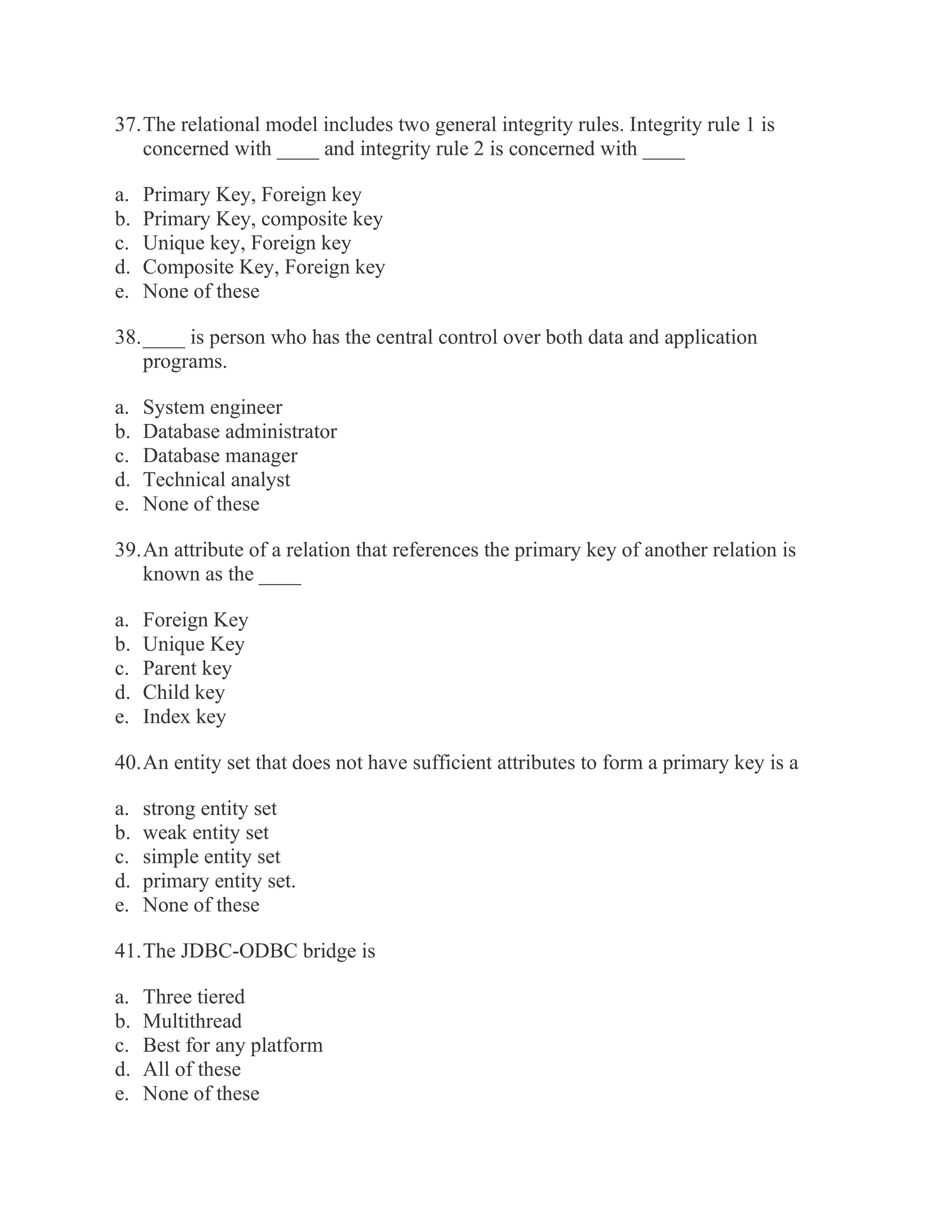 37. The relational model includes two general integrity rules. Integrity rule 1 is concerned with ____ and integrity rule 2 is concerned with ____ a. Primary Key, Foreign key b. Primary Key, composite key c. Unique key, Foreign key d. Composite Key, Foreign key e. None of these 38. ____ is person who has the central control over both data and application programs. a. System engineer b. Database administrator c. Database manager d. Technical analyst e. None of these 39. An attribute of a relation that references the primary key of another relation is known as the ____ a. Foreign Key b. Unique Key c. Parent key d. Child key e. Index key 40. An entity set that does not have sufficient attributes to form a primary key is a a. strong entity set b. weak entity set c. simple entity set d. primary entity set. e. None of these 41. The JDBC-ODBC bridge is a. Three tiered b. Multithread c. Best for any platform d. All of these e. None of these  