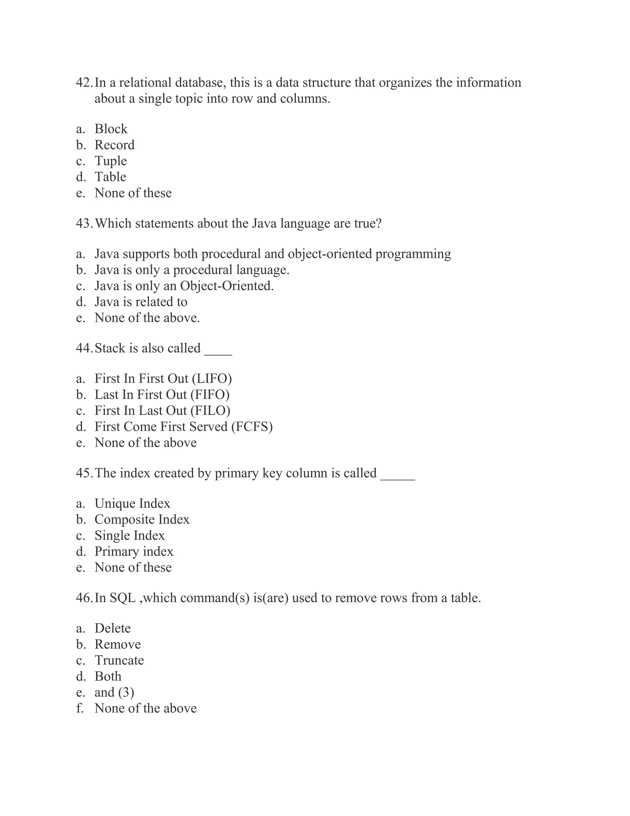 42. In a relational database, this is a data structure that organizes the information about a single topic into row and columns. a. Block b. Record c. Tuple d. Table e. None of these 43. Which statements about the Java language are true? a. Java supports both procedural and object-oriented programming b. Java is only a procedural language. c. Java is only an Object-Oriented. d. Java is related to e. None of the above. 44. Stack is also called ____ a. First In First Out (LIFO) b. Last In First Out (FIFO) c. First In Last Out (FILO) d. First Come First Served (FCFS) e. None of the above 45. The index created by primary key column is called _____ a. Unique Index b. Composite Index c. Single Index d. Primary index e. None of these 46. In SQL ,which command(s) is(are) used to remove rows from a table. a. Delete b. Remove c. Truncate d. Both e. and (3) f. None of the above  