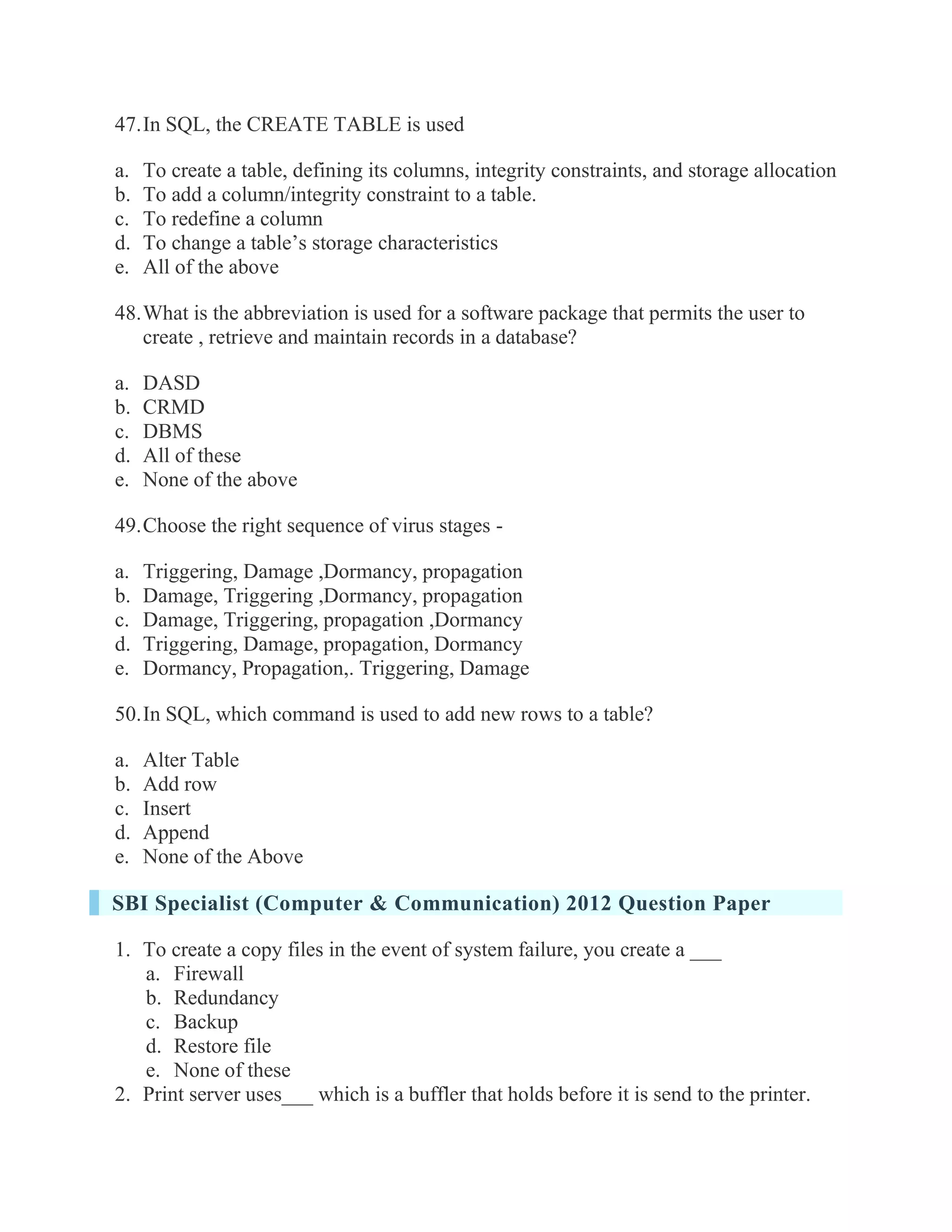 47. In SQL, the CREATE TABLE is used a. To create a table, defining its columns, integrity constraints, and storage allocation b. To add a column/integrity constraint to a table. c. To redefine a column d. To change a table’s storage characteristics e. All of the above 48. What is the abbreviation is used for a software package that permits the user to create , retrieve and maintain records in a database? a. DASD b. CRMD c. DBMS d. All of these e. None of the above 49. Choose the right sequence of virus stages - a. Triggering, Damage ,Dormancy, propagation b. Damage, Triggering ,Dormancy, propagation c. Damage, Triggering, propagation ,Dormancy d. Triggering, Damage, propagation, Dormancy e. Dormancy, Propagation,. Triggering, Damage 50. In SQL, which command is used to add new rows to a table? a. Alter Table b. Add row c. Insert d. Append e. None of the Above SBI Specialist (Computer & Communication) 2012 Question Paper 1. To create a copy files in the event of system failure, you create a ___ a. Firewall b. Redundancy c. Backup d. Restore file e. None of these 2. Print server uses___ which is a buffler that holds before it is send to the printer.  
