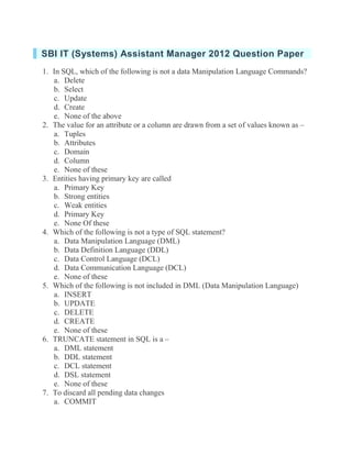 SBI IT (Systems) Assistant Manager 2012 Question Paper 1. In SQL, which of the following is not a data Manipulation Language Commands? a. Delete b. Select c. Update d. Create e. None of the above 2. The value for an attribute or a column are drawn from a set of values known as – a. Tuples b. Attributes c. Domain d. Column e. None of these 3. Entities having primary key are called a. Primary Key b. Strong entities c. Weak entities d. Primary Key e. None Of these 4. Which of the following is not a type of SQL statement? a. Data Manipulation Language (DML) b. Data Definition Language (DDL) c. Data Control Language (DCL) d. Data Communication Language (DCL) e. None of these 5. Which of the following is not included in DML (Data Manipulation Language) a. INSERT b. UPDATE c. DELETE d. CREATE e. None of these 6. TRUNCATE statement in SQL is a – a. DML statement b. DDL statement c. DCL statement d. DSL statement e. None of these 7. To discard all pending data changes a. COMMIT  