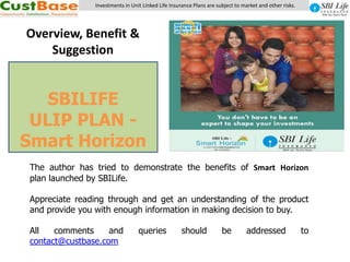 Investments in Unit Linked Life Insurance Plans are subject to market and other risks. Overview, Benefit & Suggestion SBILIFE ULIP PLAN - Smart Horizon  The author has tried to demonstrate the benefits of Smart Horizon plan launched by SBILife. Appreciate reading through and get an understanding of the product and provide you with enough information in making decision to buy. All comments and queries should be addressed to contact@custbase.com 