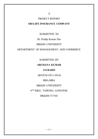 ~ 1 ~
A
PROJECT REPORT
SBI LIFE INSURANCE COMPANY
SUBMITTED TO
Dr. Pradip Kumar Das
SIKKIM UNIVERSITY
DEPARTMENT OF MANAGEMENT AND COMMERCE
SUBMITTED BY
ARCHANA KUMAR
11UBA003
(BATCH-2011-2014)
BBA-MBA
SIKKIM UNIVERSITY
6TH MILE, TADONG, GANGTOK
SIKKIM-737102
 
