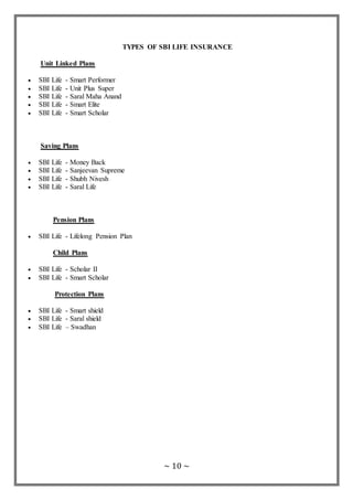~ 10 ~
TYPES OF SBI LIFE INSURANCE
Unit Linked Plans
 SBI Life - Smart Performer
 SBI Life - Unit Plus Super
 SBI Life - Saral Maha Anand
 SBI Life - Smart Elite
 SBI Life - Smart Scholar
Saving Plans
 SBI Life - Money Back
 SBI Life - Sanjeevan Supreme
 SBI Life - Shubh Nivesh
 SBI Life - Saral Life
Pension Plans
 SBI Life - Lifelong Pension Plan
Child Plans
 SBI Life - Scholar II
 SBI Life - Smart Scholar
Protection Plans
 SBI Life - Smart shield
 SBI Life - Saral shield
 SBI Life – Swadhan
 