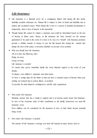 ~ 12 ~
Life Insurance
 Life Insurance is a financial cover for a contingency linked with human life like death,
disability accident retirement etc. Human life is subject to risks of death and disability due to
natural and accidental causes. When human life is lost or a person is disabled permanently or
temporarily, there is loss of income to the household.
 Though human life cannot be valued, a monetary sum could be determined based on the loss
of income in future years. Hence, in life insurance the Sum Assured (or the amount
guaranteed to be paid in the event of a loss) is by way of a ‘benefit’. Life Insurance products
provide a definite amount of money in case the life insured dies during the insured dies
during the term of the policy or becomes disabled on account of an accident.
 Why you should buy Life Insurance:
All of us face the following risks:
Dying too soon
Living too long
Life insurance is needed:
To ensure that you’re immediate family has some financial support in the event of your
demise.
To finance your children’s education and other needs.
To have a savings plan for the future so that you have a constant source of income when your
earning are reduced due to serious illness or accident.
To provide for other financial contingencies and life style requirement.
 Who needs Life Insurance
Primarily, anyone who has a family to support and is an income earner needs Life Insurance.
In view of the economic value of their contribution to the family, housewives too need life
insurance cover.
Even children can be considered for life insurance in view of their future income potential
being at risk.
 How much Life Insurance is needed:
The amount of Life Insurance coverage you need will depend on many factors such as:
 
