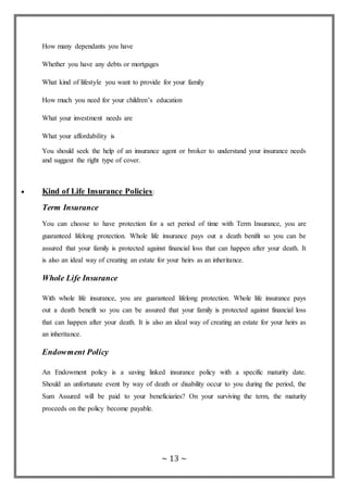 ~ 13 ~
How many dependants you have
Whether you have any debts or mortgages
What kind of lifestyle you want to provide for your family
How much you need for your children’s education
What your investment needs are
What your affordability is
You should seek the help of an insurance agent or broker to understand your insurance needs
and suggest the right type of cover.
 Kind of Life Insurance Policies:
Term Insurance
You can choose to have protection for a set period of time with Term Insurance, you are
guaranteed lifelong protection. Whole life insurance pays out a death benifit so you can be
assured that your family is protected against financial loss that can happen after your death. It
is also an ideal way of creating an estate for your heirs as an inheritance.
Whole Life Insurance
With whole life insurance, you are guaranteed lifelong protection. Whole life insurance pays
out a death benefit so you can be assured that your family is protected against financial loss
that can happen after your death. It is also an ideal way of creating an estate for your heirs as
an inheritance.
Endowment Policy
An Endowment policy is a saving linked insurance policy with a specific maturity date.
Should an unfortunate event by way of death or disability occur to you during the period, the
Sum Assured will be paid to your beneficiaries? On your surviving the term, the maturity
proceeds on the policy become payable.
 