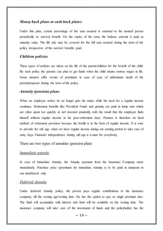 ~ 14 ~
Money back plans or cash back plans:
Under this plan, certain percentage of the sum assured is returned to the insured person
periodically as survival benefit. On the expiry of the term, the balance amount is paid as
maturity value. The life risk may be covered for the full sum assured during the term of the
policy irrespective of the survival benefits paid.
Children policies
These types of policies are taken on the life of the parent/children for the benefit of the child.
By such policy the parents can plan to get funds when the child attains various stages in life.
Some insurers offer wavier of premiums in case of case of unfortunate death of the
parent/proposer during the term of the policy.
Annuity (pension) plans
When an employee retires he no longer gets his salary while his need for a regular income
continues. Retirement benefits like Provident Funds and gratuity are paid in lump sum which
are often spent too quickly or not invested prudently with the result that the employee finds
himself without regular income in his post-retirement days. Pension is therefore an ideal
method of retirement provision because the benifit is in the form of regular income. It is wise
to provide for old age, when we have regular income during our earning period to take care of
rainy days. Financial independence during old age is a must for everybody.
There are two types of annuities (pension plan)
Immediate annuity
In case of immediate Annuity, the Annuity payment from the Insurance Company starts
immediately. Purchase price (premium) for immediate Annuity is to be paid in iumpsum in
one installment only.
Deferred Annuity
Under deferred Annuity policy, the person pays regular contributions to the insurance
company, till the vesting age/vesting date. He has the option to pay as single premium also.
The fund will accumulate with interest and fund will be available on the vesting date. The
insurance company will take care of the investment of funds and the policyholder has the
 