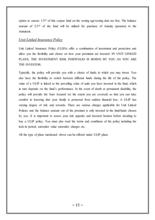 ~ 15 ~
option to encase 1/3rd of this corpus fund on the vesting age/vesting date tax free. The balance
amount of 2/3rd of the fund will be utilized for purchase of Annuity (pension) to the
Annuitant.
Unit Linked Insurance Policy
Unit Linked Insurance Policy (ULIPs) offer a combination of investment and protection and
allow you the flexibility and choice on how your premiums are invested. IN UNIT LINKED
PLANS, THE INVESTMENT RISK PORTFOLIO IS BORNE BY YOU AS YOU ARE
THE INVESTOR.
Typically, the policy will provide you with a choice of funds in which you may invest. You
also have the flexibility to switch between different funds during the life of the policy. The
value of a ULIP is linked to the prevailing value of units you have invested in the fund, which
in turn depends on the fund’s performance. In the event of death or permanent disability, the
policy will provide the Sum Assured (to the extent you are covered) so that you can take
comfort in knowing that your family is protected from sudden financial loss. A ULIP has
varying degree of risk and rewards. There are various charges applicable for Unit Linked
Policies and the balance amount out of the premium is only invested in the fund/funds chosen
by you. It is important to assess your risk appetite and invested horizon before deciding to
buy a ULIP policy. You must also read the terms and conditions of the policy including the
lock-in period, surrender value surrender charges etc.
All the type of plans mentioned above can be offered under ULIP plans.
 