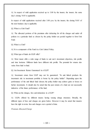 ~ 18 ~
A} In respect of valid application received up to 3.00 by the insurer, the insurer, the same
day’s closing NAV is applicable.
In respect of valid applications received after 3.00 p.m. by the insurer, the closing NAV of
the next business day is applicable.
Q} What is a Unit Fund?
A} The allocated portions of the premiums after deducting for all the charges and under all
policies in a particular fund as chosen by the policy holder are pooled together to form Unit
Fund.
Q} What is a Unit?
A} It is a component of the Fund in a Unit Linked Policy.
Q} What type of funds do ULIP offer?
A} Most insure offer a wide range of funds to suit one’s investment objectives, risk profile
and time horizons. Different funds have different risk profile. The potential for returns also
varies from fund to fund.
Q} Are Investment Return Guaranteed in a ULIP?
A} Investment return from ULIP may not be guaranteed. “In unit linked products the
investment risk in investment portfolio is borne by the policy holder”. Depending upon the
performance of the unit linked fund chosen; the policy holder may achieve gains or losses on
his/her investments. It should also be noted that the past returns of a fund are not necessarily
indicative of the future performance of the fund.
Q} What are the charges, fees and deductions in a ULIP?
A} ULIPs offered by different insures having varying charge structures. Broadly, the
different types of fees and charges are given below. However it may be noted that insurers
have the right to revise fees and charges over a period of time.
Premium Allocated Charge
 