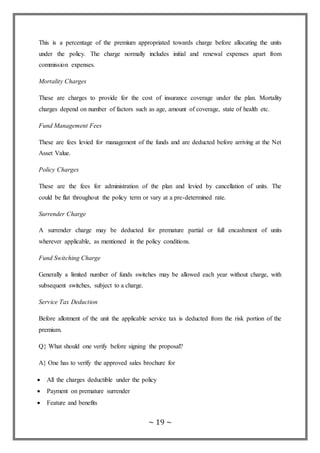 ~ 19 ~
This is a percentage of the premium appropriated towards charge before allocating the units
under the policy. The charge normally includes initial and renewal expenses apart from
commission expenses.
Mortality Charges
These are charges to provide for the cost of insurance coverage under the plan. Mortality
charges depend on number of factors such as age, amount of coverage, state of health etc.
Fund Management Fees
These are fees levied for management of the funds and are deducted before arriving at the Net
Asset Value.
Policy Charges
These are the fees for administration of the plan and levied by cancellation of units. The
could be flat throughout the policy term or vary at a pre-determined rate.
Surrender Charge
A surrender charge may be deducted for premature partial or full encashment of units
wherever applicable, as mentioned in the policy conditions.
Fund Switching Charge
Generally a limited number of funds switches may be allowed each year without charge, with
subsequent switches, subject to a charge.
Service Tax Deduction
Before allotment of the unit the applicable service tax is deducted from the risk portion of the
premium.
Q} What should one verify before signing the proposal?
A} One has to verify the approved sales brochure for
 All the charges deductible under the policy
 Payment on premature surrender
 Feature and benefits
 