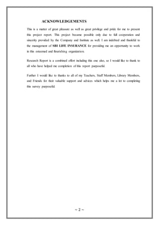 ~ 2 ~
ACKNOWLEDGEMENTS
This is a matter of great pleasure as well as great privilege and pride for me to present
this project report. This project became possible only due to full cooperation and
sincerity provided by the Company and Institute as well. I am indebted and thankful to
the management of SBI LIFE INSURANCE for providing me an opportunity to work
in this esteemed and flourishing organization.
Research Report is a combined effort including this one also, so I would like to thank to
all who have helped me completion of this report purposeful.
Further I would like to thanks to all of my Teachers, Staff Members, Library Members,
and Friends for their valuable support and advices which helps me a lot to completing
this survey purposeful.
 