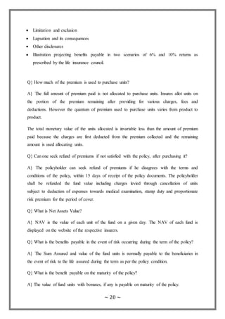 ~ 20 ~
 Limitation and exclusion
 Lapsation and its consequences
 Other disclosures
 Illustration projecting benefits payable in two scenarios of 6% and 10% returns as
prescribed by the life insurance council.
Q} How much of the premium is used to purchase units?
A} The full amount of premium paid is not allocated to purchase units. Insures allot units on
the portion of the premium remaining after providing for various charges, fees and
deductions. However the quantum of premium used to purchase units varies from product to
product.
The total monetary value of the units allocated is invariable less than the amount of premium
paid because the charges are first deducted from the premium collected and the remaining
amount is used allocating units.
Q} Can one seek refund of premiums if not satisfied with the policy, after purchasing it?
A} The policyholder can seek refund of premiums if he disagrees with the terms and
conditions of the policy, within 15 days of receipt of the policy documents. The policyholder
shall be refunded the fund value including charges levied through cancellation of units
subject to deduction of expenses towards medical examination, stamp duty and proportionate
risk premium for the period of cover.
Q} What is Net Assets Value?
A} NAV is the value of each unit of the fund on a given day. The NAV of each fund is
displayed on the website of the respective insurers.
Q} What is the benefits payable in the event of risk occurring during the term of the policy?
A} The Sum Assured and value of the fund units is normally payable to the beneficiaries in
the event of risk to the life assured during the term as per the policy condition.
Q} What is the benefit payable on the maturity of the policy?
A} The value of fund units with bonuses, if any is payable on maturity of the policy.
 