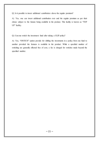 ~ 21 ~
Q} Is it possible to invest additional contribution above the regular premium?
A} Yes, one can invest additional contribution over and the regular premium as per their
choice subject to the feature being available in the product. This facility is known as “TOP
UP” facility.
Q} Can one switch the investment fund after taking a ULIP policy?
A} Yes, “SWITCH” option provide for shifting the investments in a policy from one fund to
another provided the features is available in the product. While a specified number of
switching are generally effected free of cost, a fee is charged for switches made beyond the
specified number.
 