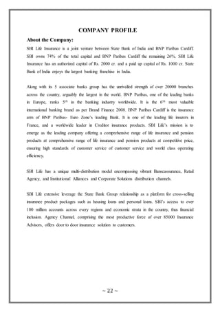 ~ 22 ~
COMPANY PROFILE
About the Company:
SBI Life Insurance is a joint venture between State Bank of India and BNP Paribas Cardiff.
SBI owns 74% of the total capital and BNP Paribas Cardiff the remaining 26%. SBI Life
Insurance has an authorized capital of Rs. 2000 cr. and a paid up capital of Rs. 1000 cr. State
Bank of India enjoys the largest banking franchise in India.
Along with its 5 associate banks group has the unrivalled strength of over 20000 branches
across the country, arguably the largest in the world. BNP Paribas, one of the leading banks
in Europe, ranks 5th in the banking industry worldwide. It is the 6th most valuable
international banking brand as per Brand Finance 2008. BNP Paribas Cardiff is the insurance
arm of BNP Paribas- Euro Zone’s leading Bank. It is one of the leading life insurers in
France, and a worldwide leader in Creditor insurance products. SBI Life’s mission is to
emerge as the leading company offering a comprehensive range of life insurance and pension
products at comprehensive range of life insurance and pension products at competitive price,
ensuring high standards of customer service of customer service and world class operating
efficiency.
SBI Life has a unique multi-distribution model encompassing vibrant Banscassurance, Retail
Agency, and Institutional Alliances and Corporate Solutions distribution channels.
SBI Life extensive leverage the State Bank Group relationship as a platform for cross-selling
insurance product packages such as housing loans and personal loans. SBI’s access to over
100 million accounts across every regions and economic strata in the country, thus financial
inclusion. Agency Channel, comprising the most productive force of over 85000 Insurance
Advisors, offers door to door insurance solution to customers.
 