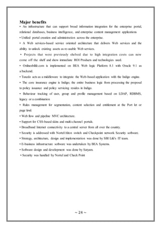 ~ 24 ~
Major benefits
• An infrastructure that can support broad information integration for the enterprise portal,
relational databases, business intelligence, and enterprise content management applications
• Unified portal creation and administration across the enterprise.
• A Web services-based service oriented architecture that delivers Web services and the
ability to unlock existing assets as re-usable Web services.
• Projects that were previously shelved due to high integration costs can now
come off the shelf and show immediate ROI Products and technologies used.
• Onlinesbilife.com is implemented on BEA Web logic Platform 8.1 with Oracle 9.1 as
a backend.
• Tuxedo acts as a middleware to integrate the Web-based application with the Indigo engine.
• The core insurance engine is Indigo; the entire business logic from processing the proposal
to policy issuance and policy servicing resides in Indigo.
• Behaviour tracking of user, group and profile management based on LDAP, RDBMS,
legacy or a combination
• Rules management for segmentation, content selection and entitlement at the Port let or
page level.
• Web flow and pipeline MVC architecture.
• Support for CSS-based skins and multi-channel portals.
• Broadband Internet connectivity to a central server from all over the country.
• Security is addressed with Nortel/Alton switch and Checkpoint network Security software.
• Strategy, architecture, design and implementation was done by SBI Life's IT team.
• E-business infrastructure software was undertaken by BEA Systems.
• Software design and development was done by Satyam.
• Security was handled by Nortel and Check Point
 