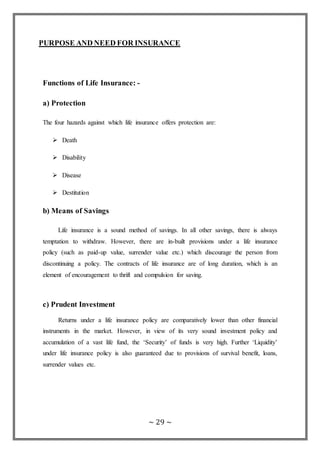 ~ 29 ~
PURPOSE AND NEED FOR INSURANCE
Functions of Life Insurance: -
a) Protection
The four hazards against which life insurance offers protection are:
 Death
 Disability
 Disease
 Destitution
b) Means of Savings
Life insurance is a sound method of savings. In all other savings, there is always
temptation to withdraw. However, there are in-built provisions under a life insurance
policy (such as paid-up value, surrender value etc.) which discourage the person from
discontinuing a policy. The contracts of life insurance are of long duration, which is an
element of encouragement to thrift and compulsion for saving.
c) Prudent Investment
Returns under a life insurance policy are comparatively lower than other financial
instruments in the market. However, in view of its very sound investment policy and
accumulation of a vast life fund, the ‘Security’ of funds is very high. Further ‘Liquidity’
under life insurance policy is also guaranteed due to provisions of survival benefit, loans,
surrender values etc.
 