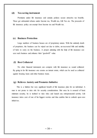 ~ 30 ~
(d) Tax-saving instrument
Premiums under life insurance and annuity policies secure attractive tax benefits.
These get substantial rebates under Income tax, Wealth tax, Gift Tax etc. The proceeds of
life insurance policy are exempt from Income tax and Wealth tax.
(e) Business Protection
Large numbers of business houses are of proprietary nature. With the untimely death
of proprietor, the business can be wiped out due to debts, un-recovered bills and inability
of heirs to carry on the business. A proper planning with the help of life insurance can
save such business and enhance their “goodwill” value.
(f) Best Collateral
No other financial instrument can compete with life insurance as sound collateral.
By going in for life insurance one creates an instant estate, which can be used as collateral
against housing loans and other business loans.
(g) Relieves Anxiety and Promotes Initiative
This is a hidden but very significant benefit of life insurance plan for an individual. A
man is not prone to take risk for security considerations. But once he is assured of basic
minimum security, he is inclined to take risks and launch any entrepreneurial activity. Life
insurance takes care of one of his biggest worries and thus enables him to embark upon new
initiatives.
 
