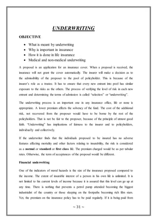 ~ 31 ~
UNDERWRITING
OBJECTIVE
 What is meant by underwriting
 Why is important in insurance
 How it is done in life insurance
 Medical and non-medical underwriting
A proposal is an application for an insurance cover. When a proposal is received, the
insurance will not grant the cover automatically. The insurer will make a decision as to
the admissibility of the proposer to the pool of policyholder. This is because of the
insurer’s role as a trustee. It has to ensure that every new entrant into pool has similar
exposure to the risks as the others. The process of verifying the level of risk in each new
entrant and determining the terms of admission is called “selection” or “underwriting”.
The underwriting process is an important one in any insurance office, life or none is
appropriate. A lower premium affects the solvency of the fund. The cost of the additional
risk, not recovered from the proposer would have to be borne by the rest of the
policyholders. That is not be fair to the proposer, because of the principle of utmost good
faith. “Underwriting” has implications of fairness to the insurer and to policyholders,
individually and collectively.
If the underwriter finds that the individuals proposed to be insured has no adverse
features affecting mortality and other factors relating to insurability, the risk is considered
as a normal or standard or first class life. The premium charged would be as per tabular
rates. Otherwise, the term of acceptances of the proposal would be different.
Financial underwriting
One of the indicators of moral hazards is the size of the insurance proposed compared to
the income. The extent of insurable interest of a person in his own life is unlimited. It is
not limited to his current levels of income because it is assured that this level can go up at
any time. There is nothing that prevents a petrol pump attended becoming the biggest
industrialist of the country or those sleeping on the footpaths becoming rich film stars.
Yet, the premium on the insurance policy has to be paid regularly. If it is being paid from
 