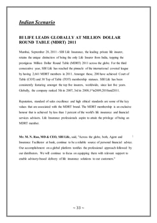 ~ 33 ~
Indian Scenario
BI LIFE LEADS GLOBALLY AT MILLION DOLLAR
ROUND TABLE (MDRT) 2011
Mumbai, September 28, 2011 - SBI Life Insurance, the leading private life insurer,
retains the unique distinction of being the only Life Insurer from India, topping the
prestigious Million Dollar Round Table (MDRT) 2011 across the globe. For the third
consecutive year, SBI Life has reached the pinnacle of the international coveted league
by having 2,661 MDRT members in 2011. Amongst these, 200 have achieved Court of
Table (COT) and 30 Top of Table (TOT) membership statuses. SBI Life has been
consistently featuring amongst the top five insurers, worldwide, since last five years.
Globally, the company ranked 5th in 2007, 3rd in 2008,1stin2009,2010and2011.
Reputation, standard of sales excellence and high ethical standards are some of the key
values that are associated with the MDRT brand. The MDRT membership is an exclusive
honour that is achieved by less than 1 percent of the world's life insurance and financial
services advisors. Life Insurance professionals aspire to attain the privilege of being an
MDRT member.
Mr. M. N. Rao, MD & CEO, SBI Life, said, "Across the globe, both, Agent and
Insurance Facilitator at bank, continue to be a reliable source of personal financial advice.
Our accomplishment on a global platform testifies the professional approach followed by
our distributors. We will continue to focus on equipping them with relevant support to
enable advisory-based delivery of life insurance solutions to our customers."
 