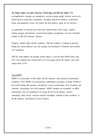 ~ 34 ~
Mr. Rajiv Gupta, Executive Director, Marketing, and SBI Life added "This
accomplishment resonates our commitment towards creating quality advisors who can be
looked upon as world-class benchmarks. Providing need based solutions, professional
advice and unmatched service will remain the focal delivery points for our Advisors ".
An opportunity to represent one of the most trusted brands in the country, superior
training program and attractive reward and recognition programmes are some of benefits
availed by SBI Life Insurance Advisors.
Uniquely, despite tough external conditions, SBI Life continues to expand its presence.
During the current financial year, the company has introduced 81 branches and recruited
1657 employees.
SBI Life ranks number one amongst private players, as per the latest IRDA report, July
2011. The company has a market share of 21.6% among private life insurers and a total
market share of 6%.
AboutMDRT:
MDRT is an association of the world's best life insurance sales (advisors) professionals.
Founded in 1927, MDRT is an international, independent association of nearly 36,000 of
the world's leading life insurance and financial services professionals from 76 nations and
territories, representing over 450 companies. MDRT members are recognized as skilful
professionals who are considered to be among the best in the industry, perform
outstanding client service, and have achieved the highest standard of sales excellence in
the life insurance and financial services business.
 