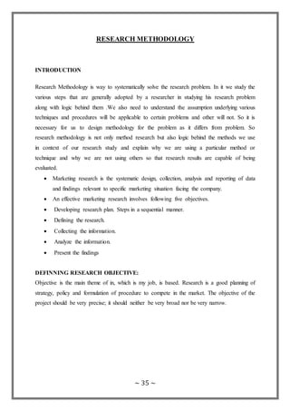 ~ 35 ~
RESEARCH METHODOLOGY
INTRODUCTION
Research Methodology is way to systematically solve the research problem. In it we study the
various steps that are generally adopted by a researcher in studying his research problem
along with logic behind them .We also need to understand the assumption underlying various
techniques and procedures will be applicable to certain problems and other will not. So it is
necessary for us to design methodology for the problem as it differs from problem. So
research methodology is not only method research but also logic behind the methods we use
in context of our research study and explain why we are using a particular method or
technique and why we are not using others so that research results are capable of being
evaluated.
 Marketing research is the systematic design, collection, analysis and reporting of data
and findings relevant to specific marketing situation facing the company.
 An effective marketing research involves following five objectives.
 Developing research plan. Steps in a sequential manner.
 Defining the research.
 Collecting the information.
 Analyze the information.
 Present the findings

DEFINNING RESEARCH OBJECTIVE:
Objective is the main theme of in, which is my job, is based. Research is a good planning of
strategy, policy and formulation of procedure to compete in the market. The objective of the
project should be very precise; it should neither be very broad nor be very narrow.
 