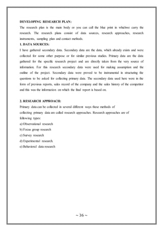 ~ 36 ~
DEVELOPING RESEARCH PLAN:
The research plan is the main body or you can call the blue print in whichwe carry the
research. The research plans consist of data sources, research approaches, research
instruments, sampling plan and contact methods.
1. DATA SOURCES:
I have gathered secondary data. Secondary data are the data, which already exists and were
collected for some other purpose or for similar previous studies. Primary data are the data
gathered for the specific research project and are directly taken from the very source of
information. For this research secondary data were used for making assumption and the
outline of the project. Secondary data were proved to be instrumental in structuring the
questions to be asked for collecting primary data. The secondary data used here were in the
form of previous reports, sales record of the company and the sales history of the competitor
and this was the information on which the final report is based on.
2. RESEARCH APPROACH:
Primary data can be collected in several different ways these methods of
collecting primary data are called research approaches. Research approaches are of
following types:
a) Observational research
b) Focus group research
c) Survey research
d) Experimental research.
e) Behavioral data research
 