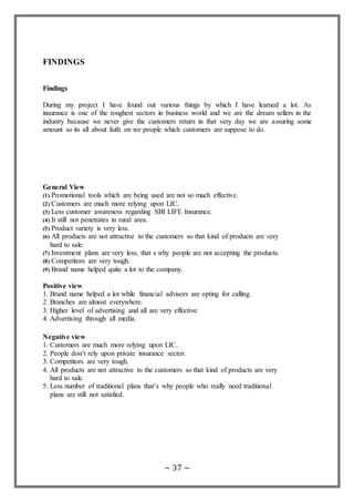 ~ 37 ~
FINDINGS
Findings
During my project I have found out various things by which I have learned a lot. As
insurance is one of the toughest sectors in business world and we are the dream sellers in the
industry because we never give the customers return in that very day we are assuring some
amount so its all about faith on we people which customers are suppose to do.
General View
(1) Promotional tools which are being used are not so much effective.
(2) Customers are much more relying upon LIC.
(3) Less customer awareness regarding SBI LIFE Insurance.
(4) It still not penetrates in rural area.
(5) Product variety is very less.
(6) All products are not attractive to the customers so that kind of products are very
hard to sale.
(7) Investment plans are very less, that s why people are not accepting the products.
(8) Competitors are very tough.
(9) Brand name helped quite a lot to the company.
Positive view
1. Brand name helped a lot while financial advisors are opting for calling.
2. Branches are almost everywhere.
3. Higher level of advertising and all are very effective
4. Advertising through all media.
Negative view
1. Customers are much more relying upon LIC.
2. People don’t rely upon private insurance sector.
3. Competitors are very tough.
4. All products are not attractive to the customers so that kind of products are very
hard to sale.
5. Less number of traditional plans that’s why people who really need traditional
plans are still not satisfied.
 