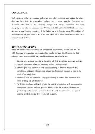 ~ 38 ~
CONCLUSION
Truly speaking neither an insurance policy nor any other investment can replace the other.
One must have both for a complete, intelligent and a secure portfolio. Comparing one
investment with other is like comparing oranges with apples. Investments deal with
attempting to capitalize on calculated risk. Working with SBI LIFE INSURANCE was a very
nice and a good learning experience. It has helped me a lot learning about different kinds of
investments and the pros-corns of its. It has also helped me to know about how to works in a
corporate world is done.
RECOMMENDATIONS
Given the current level of dissatisfaction experienced by customers, it is the time for SBI
LIFE Insurance to concentrate on providing high quality services for differentiating their
offerings. Some areas on which they should concentrate immediately are:-
 Gear up sales services particularly those that will help in reducing customer anxieties.
 Simplify documents wherever necessary, without loosing control.
 Enhance post sales services in such areas as sending all renewal notices in time,
expeditious settlement of claims and refunds etc. Customize products to cater to the
needs of each individual.
 Emphasize with the customers. Employees coming in contact with customers must
show courtesy and good behavior.
 To deliver the above, will need to build the suitable organization with an appropriate
management system, optimum physical infrastructure and a culture of innovation,
productivity and customer-orientation that will enable them to survive and grow in
exciting and fast growing line of personal insurance.
 