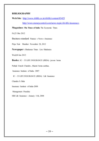 ~ 39 ~
BIBLIOGRAPHY
Web Site : http://www.sbilife.co.in/sbilife/content/83425
http://www.moneycontrol.com/news-topic/sbi-life-insurance-
Magazines: The Times of India The Economic Times
Fri,23 Dec 2012
Business-standard Finance » News » Insurance
Priya Nair Mumbai November 28, 2012
Newspaper : Hindustan Times Live Hindustan
Wed,04 Jan 2013
Books: IC – 33 LIFE INSURANCE (IRDA) jeevan bema
Pathak Umesh Chandra , bharati bema sasthan,
Insurance Institute of India- 2007
IC – 33 LIFE INSURANCE (IRDA) Life Insurance
Chandra S. Bala
Insurance Institute of India-2008
Management Paradise
SBI Life Insurance - January 11th, 2008
 