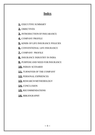 ~ 4 ~
Index
1. EXECUTIVE SUMMARY
2. OBJECTIVES
3. INTRODUCTION OF INSUARANCE
4. COMPANY PROFILE
5. KINDS OF LIFE INSURANCE POLICIES
6. CONVENTIONAL LIFE INSURANCE
7. COMPANY PROFILE
8. INSURANCE INDUSTRY IN INDIA
9. PURPOSEAND NEED FOR INSURANCE
10. INDIAN SCENARIO
11. TURNOVER OF THE COMPANY
12. PERSONAL EXPRIENCES
13. RESEARCH METHODOLOGY
14. CONCLUSION
15. RECOMMENDATIONS
16. BIBLIOGRAPHY
 