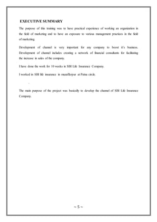 ~ 5 ~
EXECUTIVE SUMMARY
The purpose of this training was to have practical experience of working an organization in
the field of marketing and to have an exposure to various management practices in the field
of marketing.
Development of channel is very important for any company to boost it’s business.
Development of channel includes creating a network of financial consultants for facilitating
the increase in sales of the company.
I have done the work for 10 weeks in SBI Life Insurance Company.
I worked in SBI life insurance in muzaffarpur at Patna circle.
.
The main purpose of the project was basically to develop the channel of SBI Life Insurance
Company.
 