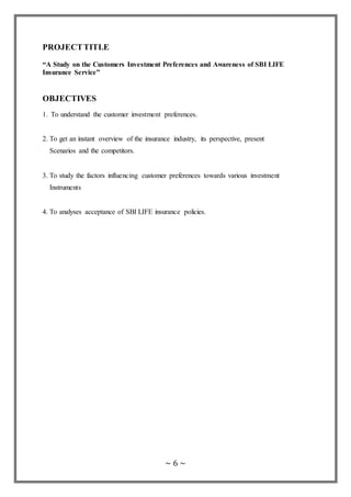 ~ 6 ~
PROJECTTITLE
“A Study on the Customers Investment Preferences and Awareness of SBI LIFE
Insurance Service”
OBJECTIVES
1. To understand the customer investment preferences.
2. To get an instant overview of the insurance industry, its perspective, present
Scenarios and the competitors.
3. To study the factors influencing customer preferences towards various investment
Instruments
4. To analyses acceptance of SBI LIFE insurance policies.
 
