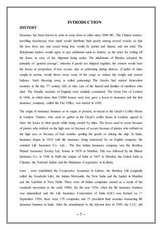 ~ 7 ~
INTRODUCTION
HISTORY
Insurance has been known to exist in some form or other since 3000 BC. The Chinese traders,
travelling treacherous river rapid would distribute their goods among several vessels, so that
the loss from any one vessel being lost, would be partial and shared, and not total. The
Babylonian traders would agree to pay additional sums to lenders, as the price for writing off
the loans, in case of the shipment being stolen. The inhabitants of Rhodes adopted the
principle of ‘general average’, whereby if goods are shipped together, the owners would bear
the losses in proportion, if loss occurs, due to jettisoning during distress. (Capital of ships
caught in storms, would throw away some of the cargo to reduce the weight and restore
balance. Such throwing away is called jettisoning) The Greeks had started benevolent
societies in the late 7th century AD, to take care of the funeral and families of members who
died. The friendly societies of England were similarly constituted. The Great Fire of London
in 1666, in which more than 13000 houses were lost, gave a boost to insurance and the first
insurance company, called the Fire Office, was started in 1680.
The origin of insurance business as in vogue at present, in traced to the Lloyd’s Coffee House
in London. Traders, who used to gather in the Lloyd’s coffee house in London, agreed to
share the losses to their goods while being carried by ships. The losses used to occur because
of pirates who robbed on the high seas or because of occurs because of pirates who robbed on
the high seas or because of bad weather spoiling the goods or sinking the ship. In India,
insurance began in 1818 with life insurance being transacted by an English company, the
oriented Life Insurance Co. Ltd.... The first Indian Insurance company was the Bombay
Mutual Assurance Society Ltd, former in 1870 in Mumbai. This was followed by the Bharat
Insurance Co. in 1896 in Delhi the empire of India in 1897 in Mumbai, the United India in
Chennai, the National Indian and the Hindustan Cooperative in Kolkata.
Later , were established the Cooperative Assurance in Lahore, the Bombay Life (originally
called the Swadeshi Life), the Indian Mercantile, the New India and the Jupiter in Mumbai
and the Lakshmi in New Delhi. These were all Indian companies started as a result of the
swadeshi movement in the early 1900s. By the year 1956, when the life insurance business
was nationalized and the Life Insurance Corporation of India (LIC) was formed on 1st
September 1956, there were 170 companies and 75 provident fund societies transacting life
insurance business in India. After the amendments to the relevant laws in 1999, the L.I.C. did
 