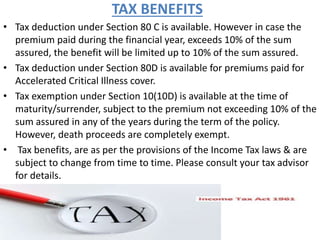 TAX BENEFITS
• Tax deduction under Section 80 C is available. However in case the
premium paid during the financial year, exceeds 10% of the sum
assured, the benefit will be limited up to 10% of the sum assured.
• Tax deduction under Section 80D is available for premiums paid for
Accelerated Critical Illness cover.
• Tax exemption under Section 10(10D) is available at the time of
maturity/surrender, subject to the premium not exceeding 10% of the
sum assured in any of the years during the term of the policy.
However, death proceeds are completely exempt.
• Tax benefits, are as per the provisions of the Income Tax laws & are
subject to change from time to time. Please consult your tax advisor
for details.
 
