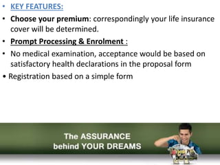 • KEY FEATURES:
• Choose your premium: correspondingly your life insurance
cover will be determined.
• Prompt Processing & Enrolment :
• No medical examination, acceptance would be based on
satisfactory health declarations in the proposal form
• Registration based on a simple form
 