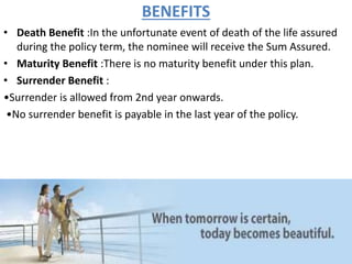 BENEFITS
• Death Benefit :In the unfortunate event of death of the life assured
during the policy term, the nominee will receive the Sum Assured.
• Maturity Benefit :There is no maturity benefit under this plan.
• Surrender Benefit :
•Surrender is allowed from 2nd year onwards.
•No surrender benefit is payable in the last year of the policy.
 