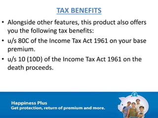 TAX BENEFITS
• Alongside other features, this product also offers
you the following tax benefits:
• u/s 80C of the Income Tax Act 1961 on your base
premium.
• u/s 10 (10D) of the Income Tax Act 1961 on the
death proceeds.
 