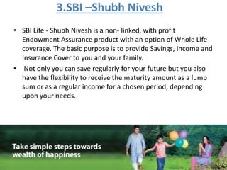 3.SBI –Shubh Nivesh
• SBI Life - Shubh Nivesh is a non- linked, with profit
Endowment Assurance product with an option of Whole Life
coverage. The basic purpose is to provide Savings, Income and
Insurance Cover to you and your family.
• Not only you can save regularly for your future but you also
have the flexibility to receive the maturity amount as a lump
sum or as a regular income for a chosen period, depending
upon your needs.
 