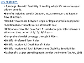 KEY FEATURES:
• A savings plan with flexibility of availing whole life insurance as an
add-on benefit.
•Benefits including Wealth Creation, Insurance cover and Regular
flow of income.
•Flexibility to choose between Single or Regular premium payment
•Additional rider benefits at an affordable cost
•Option to receive the Basic Sum Assured at regular intervals over a
stipulated time period of 5/10/15/20 years
•Comprehensive risk coverage through 3 Riders:
•SBI Life - Preferred Term Rider
•SBI Life - Accidental Death Benefit Rider
•SBI Life - Accidental Total & Permanent Disability Benefit Rider
•Tax benefits as per prevailing norms under the Income Tax Act, 1961
 