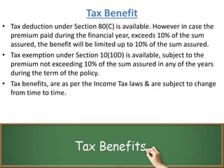 Tax Benefit
• Tax deduction under Section 80(C) is available. However in case the
premium paid during the financial year, exceeds 10% of the sum
assured, the benefit will be limited up to 10% of the sum assured.
• Tax exemption under Section 10(10D) is available, subject to the
premium not exceeding 10% of the sum assured in any of the years
during the term of the policy.
• Tax benefits, are as per the Income Tax laws & are subject to change
from time to time.
 